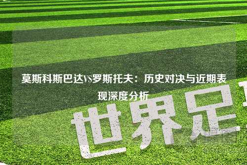莫斯科斯巴达VS罗斯托夫：历史对决与近期表现深度分析
