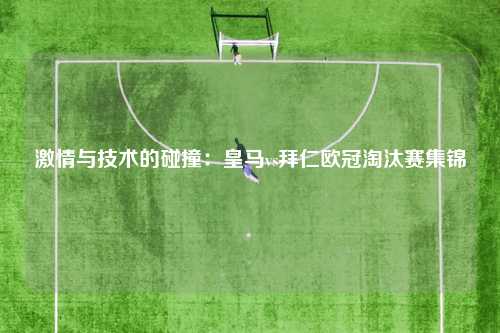 激情与技术的碰撞：皇马vs拜仁欧冠淘汰赛集锦