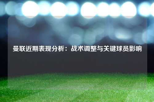 曼联近期表现分析：战术调整与关键球员影响