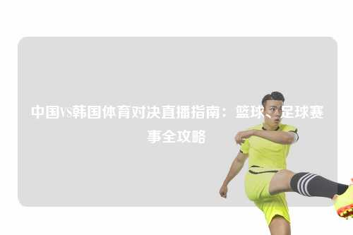 中国VS韩国体育对决直播指南：篮球、足球赛事全攻略