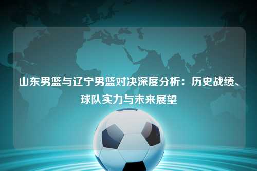 山东男篮与辽宁男篮对决深度分析：历史战绩、球队实力与未来展望