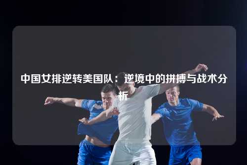 中国女排逆转美国队：逆境中的拼搏与战术分析