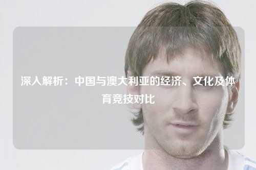 深入解析：中国与澳大利亚的经济、文化及体育竞技对比