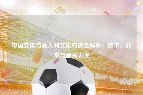 中国女排与意大利女排对决全解析：技术、战术与新秀表现