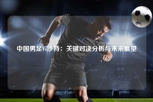 中国男足Vs沙特：关键对决分析与未来展望