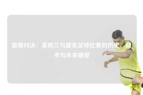激情对决：英格兰与捷克足球比赛的历史、战术与未来展望