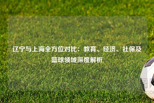 辽宁与上海全方位对比：教育、经济、社保及篮球领域深度解析