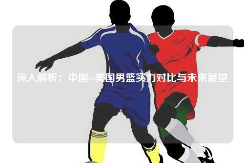 深入解析:中国vs美国男篮实力对比与未来展望