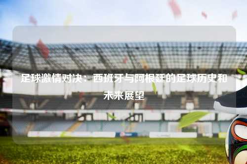 足球激情对决：西班牙与阿根廷的足球历史和未来展望