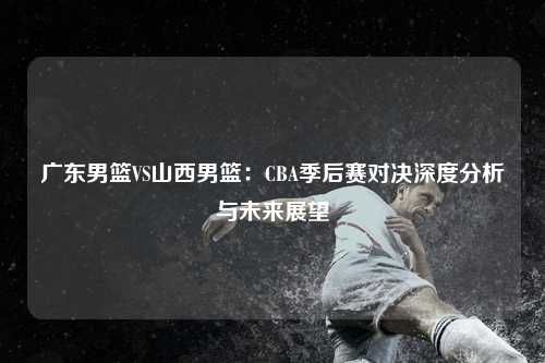 广东男篮VS山西男篮:CBA季后赛对决深度分析与未来展望