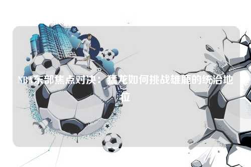 NBA东部焦点对决：猛龙如何挑战雄鹿的统治地位