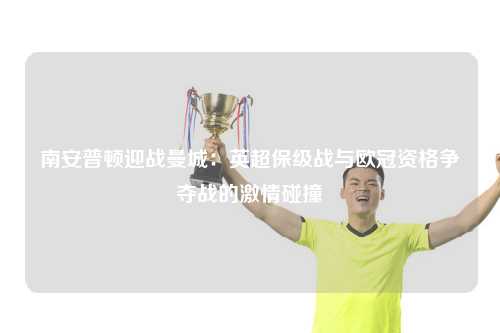 南安普顿迎战曼城：英超保级战与欧冠资格争夺战的激情碰撞