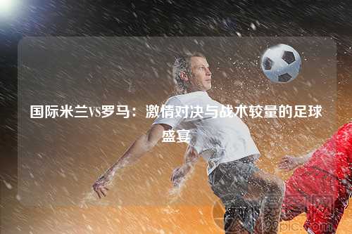 国际米兰VS罗马：激情对决与战术较量的足球盛宴