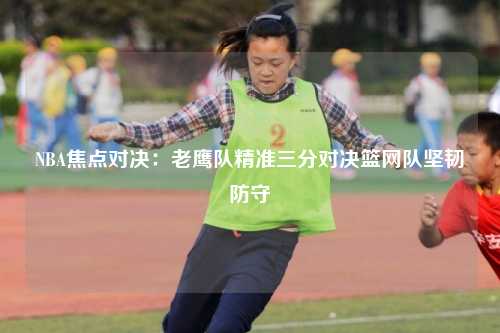 NBA焦点对决:老鹰队精准三分对决篮网队坚韧防守