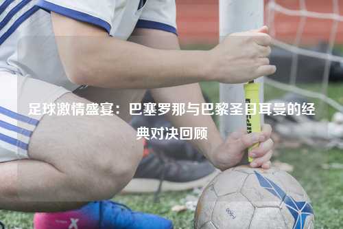足球激情盛宴：巴塞罗那与巴黎圣日耳曼的经典对决回顾