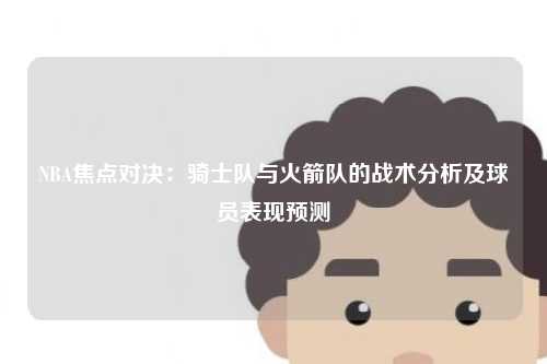 NBA焦点对决：骑士队与火箭队的战术分析及球员表现预测