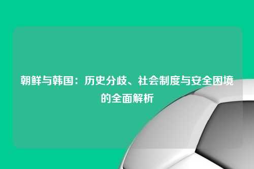朝鲜与韩国:历史分歧、社会制度与安全困境的全面解析