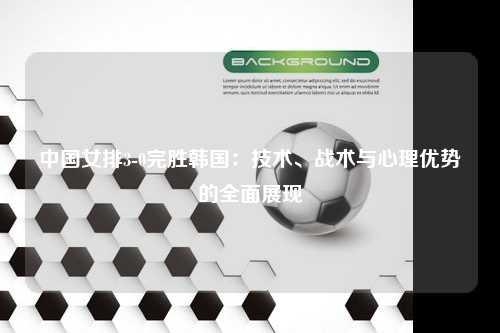 中国女排3-0完胜韩国：技术、战术与心理优势的全面展现