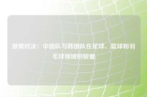 激情对决：中国队与韩国队在足球、篮球和羽毛球领域的较量