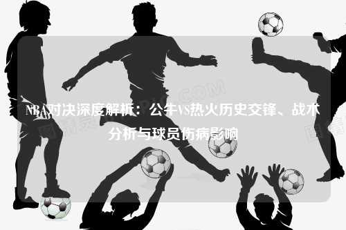 NBA对决深度解析：公牛VS热火历史交锋、战术分析与球员伤病影响