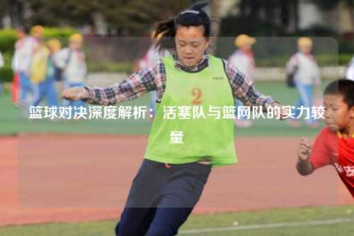 篮球对决深度解析:活塞队与篮网队的实力较量