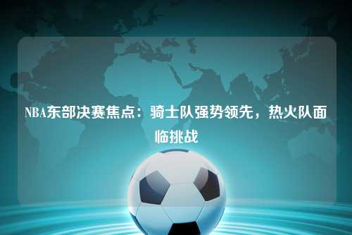 NBA东部决赛焦点:骑士队强势领先,热火队面临挑战