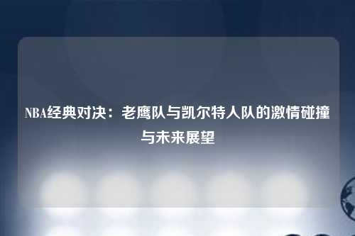 NBA经典对决:老鹰队与凯尔特人队的激情碰撞与未来展望