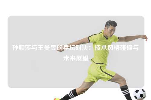 孙颖莎与王曼昱的乒坛对决:技术风格碰撞与未来展望