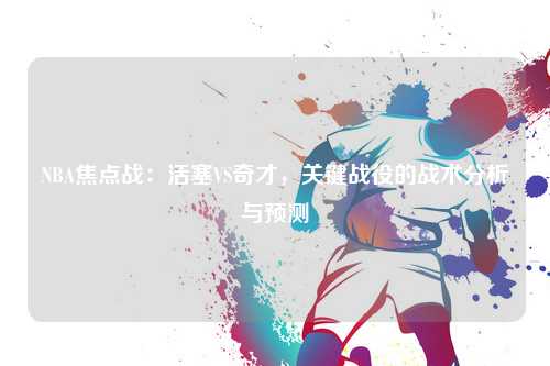 NBA焦点战：活塞VS奇才，关键战役的战术分析与预测