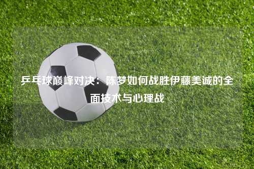 乒乓球巅峰对决:陈梦如何战胜伊藤美诚的全面技术与心理战