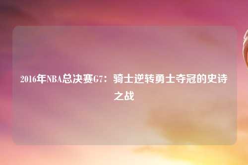 2016年NBA总决赛G7:骑士逆转勇士夺冠的史诗之战
