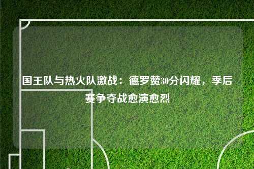 国王队与热火队激战:德罗赞30分闪耀,季后赛争夺战愈演愈烈
