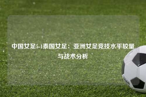 中国女足5-1泰国女足:亚洲女足竞技水平较量与战术分析