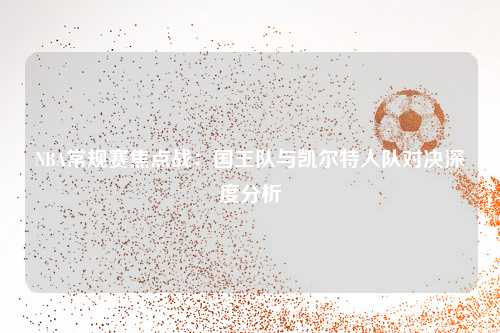NBA常规赛焦点战:国王队与凯尔特人队对决深度分析