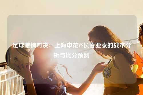 足球激情对决:上海申花VS长春亚泰的战术分析与比分预测