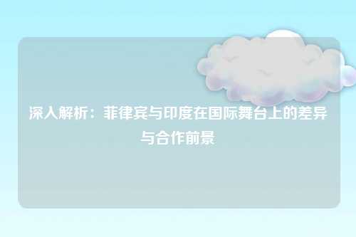 深入解析：菲律宾与印度在国际舞台上的差异与合作前景