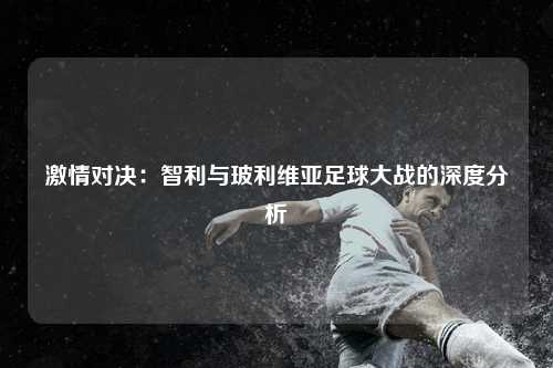 激情对决：智利与玻利维亚足球大战的深度分析