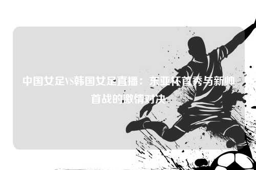 中国女足VS韩国女足直播：东亚杯首秀与新帅首战的激情对决