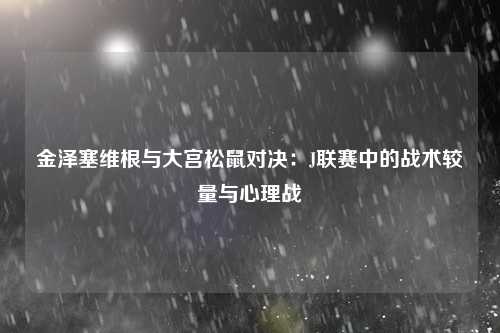 金泽塞维根与大宫松鼠对决:J联赛中的战术较量与心理战