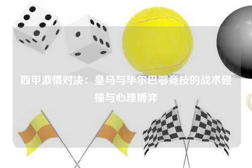 西甲激情对决:皇马与毕尔巴鄂竞技的战术碰撞与心理博弈