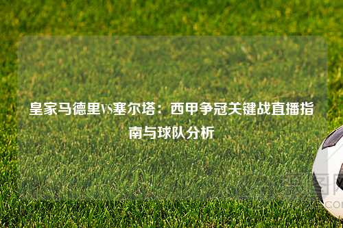 皇家马德里VS塞尔塔:西甲争冠关键战直播指南与球队分析