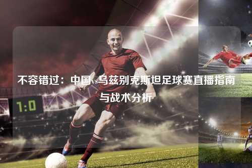 不容错过：中国vs乌兹别克斯坦足球赛直播指南与战术分析