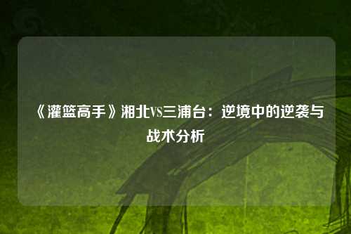 《灌篮高手》湘北VS三浦台：逆境中的逆袭与战术分析