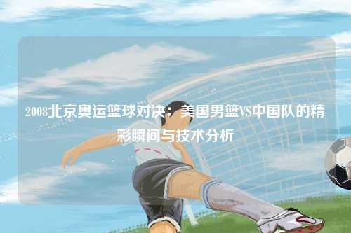 2008北京奥运篮球对决：美国男篮VS中国队的精彩瞬间与技术分析