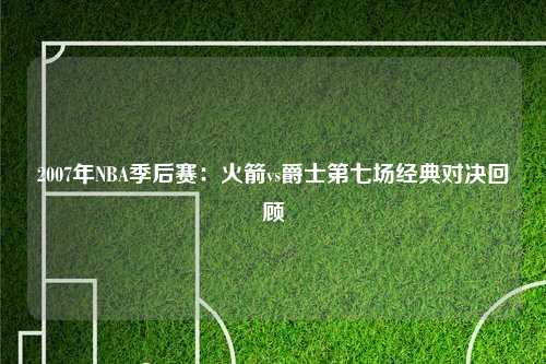 2007年NBA季后赛：火箭vs爵士第七场经典对决回顾
