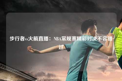 步行者vs火箭直播：NBA常规赛精彩对决不容错过
