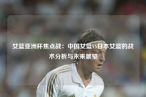 女篮亚洲杯焦点战：中国女篮VS日本女篮的战术分析与未来展望
