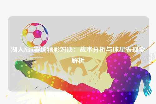 湖人NBA赛场精彩对决：战术分析与球星表现全解析