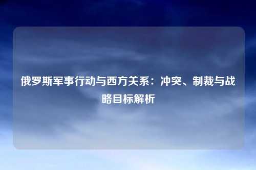 俄罗斯军事行动与西方关系：冲突、制裁与战略目标解析