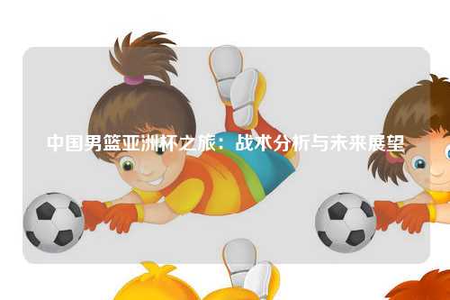 中国男篮亚洲杯之旅：战术分析与未来展望